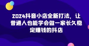 2024抖音小店全新打法,让普通人也能学会做一家长久稳定赚钱的抖店-第一资源库