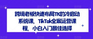 跨境老板快速布局TK的冷启动系统课，TikTok全案运营课程，小白入门最佳选择-第一资源库